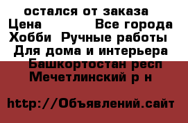 остался от заказа › Цена ­ 3 500 - Все города Хобби. Ручные работы » Для дома и интерьера   . Башкортостан респ.,Мечетлинский р-н